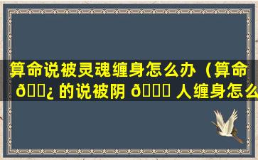 算命说被灵魂缠身怎么办（算命 🌿 的说被阴 🐟 人缠身怎么办）